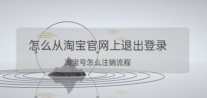 怎么从淘宝官网上退出登录 淘宝号怎么注销流程？